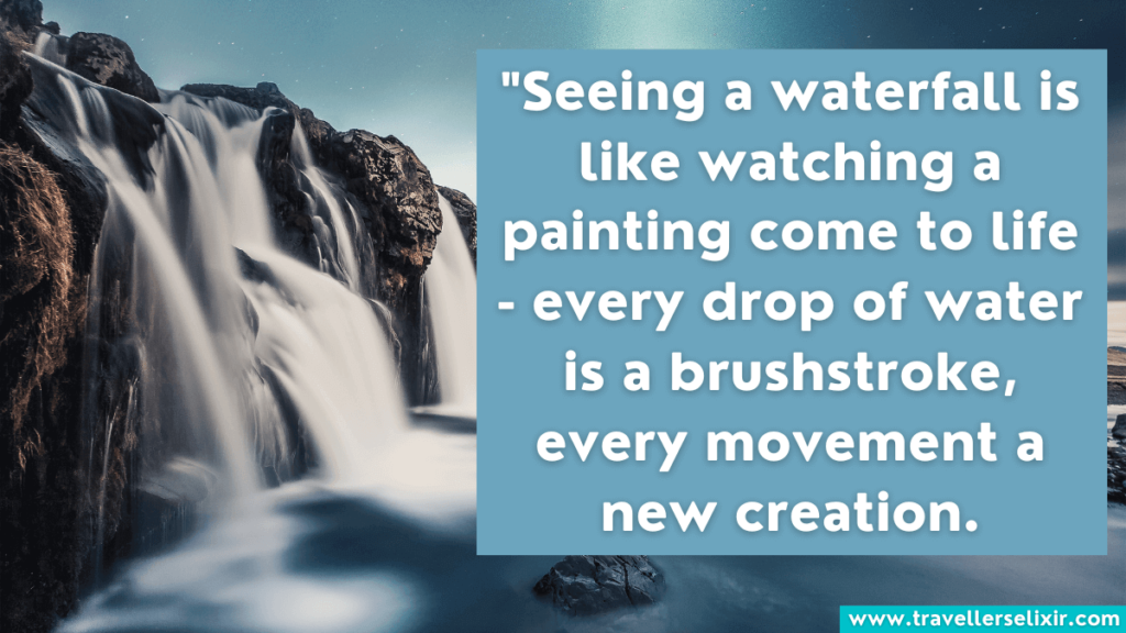 Quote about waterfalls - Seeing a waterfall is like watching a painting come to life - every drop of water is a brushstroke, every movement a new creation.