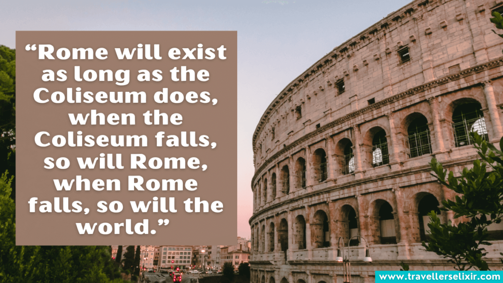 Rome quote - Rome will exist as long as the Coliseum does, when the Coliseum falls, so will Rome, when Rome falls, so will the world.