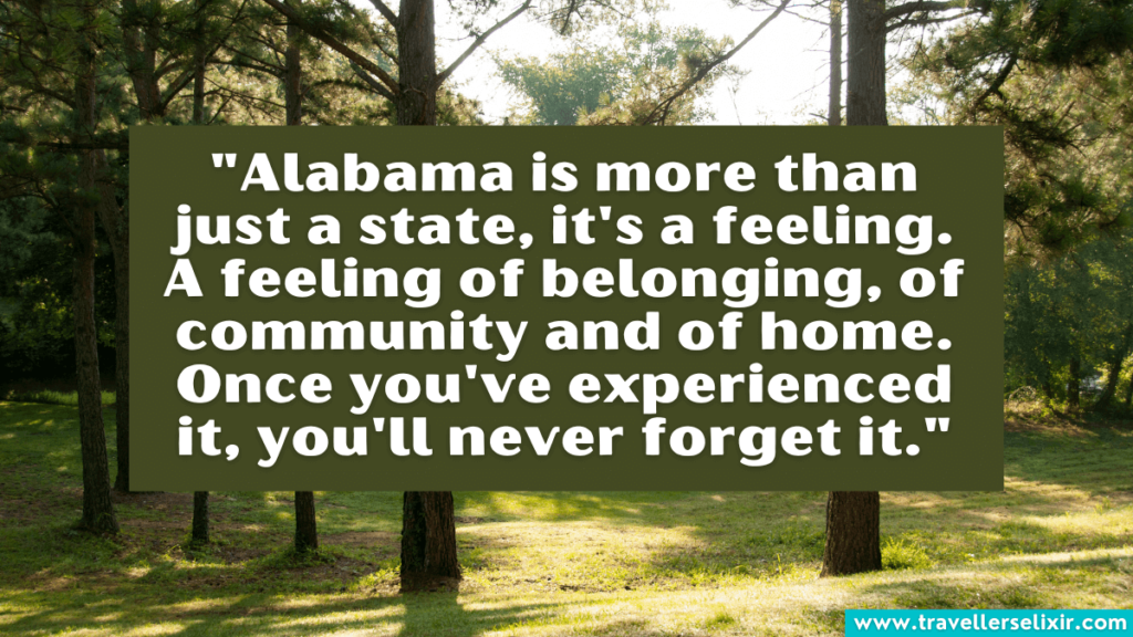 Alabama quote - "Alabama is more than just a state, it's a feeling. A feeling of belonging, of community and of home. Once you've experienced it, you'll never forget it."