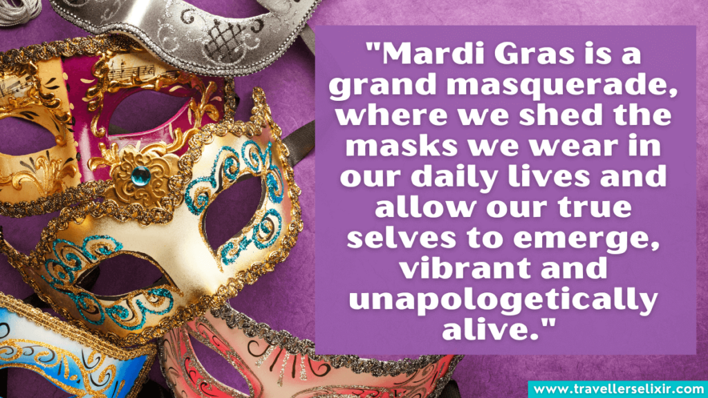 Mardi Gras quote - "Mardi Gras is a grand masquerade, where we shed the masks we wear in our daily lives and allow our true selves to emerge, vibrant and unapologetically alive." 