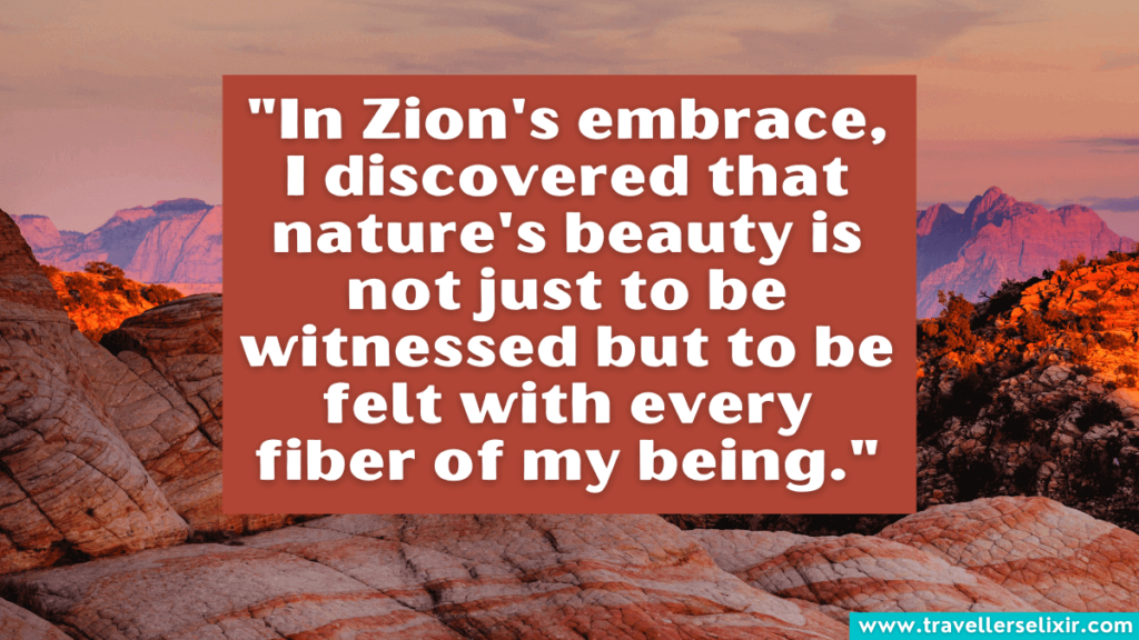 Quote about Zion National Park - "In Zion's embrace, I discovered that nature's beauty is not just to be witnessed but to be felt with every fiber of my being."