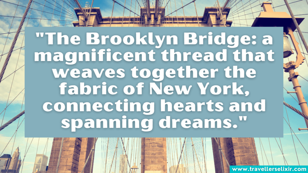 Quote about Brooklyn Bridge - "The Brooklyn Bridge: a magnificent thread that weaves together the fabric of New York, connecting hearts and spanning dreams."